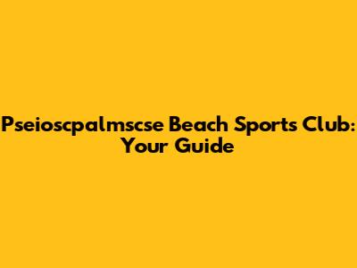 Pseioscpalmscse Beach Sports Club: Your Guide