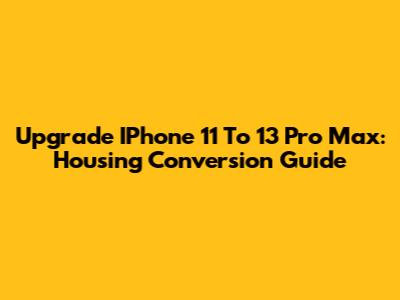 Upgrade IPhone 11 To 13 Pro Max: Housing Conversion Guide